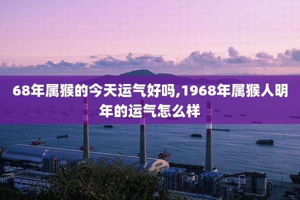 68年属猴的今天运气好吗,1968年属猴人明年的运气怎么样