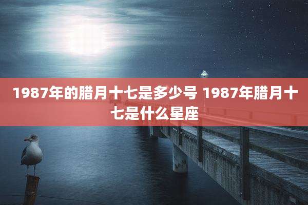 1987年的腊月十七是多少号 1987年腊月十七是什么星座