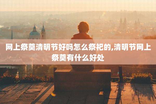 网上祭奠清明节好吗怎么祭祀的,清明节网上祭奠有什么好处