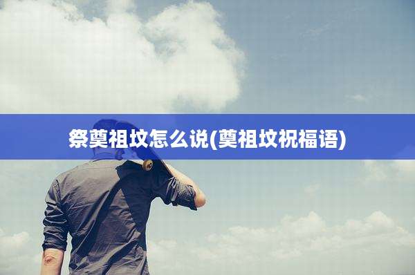 祭奠祖坟怎么说(奠祖坟祝福语)