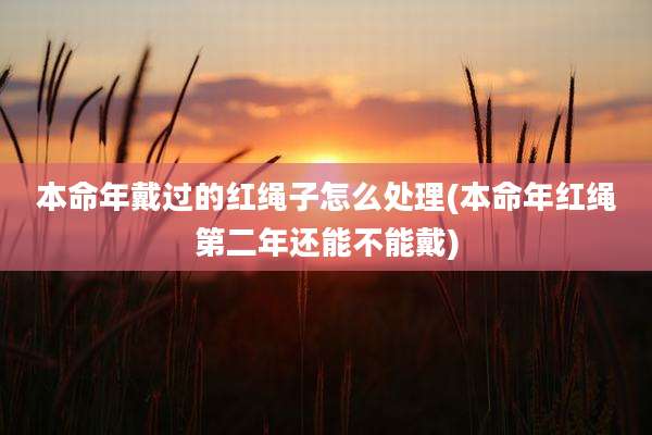 本命年戴过的红绳子怎么处理(本命年红绳第二年还能不能戴)