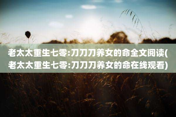 老太太重生七零:刀刀刀养女的命全文阅读(老太太重生七零:刀刀刀养女的命在线观看)
