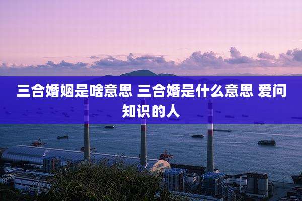 三合婚姻是啥意思 三合婚是什么意思 爱问知识的人