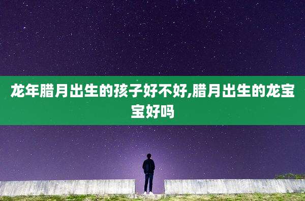龙年腊月出生的孩子好不好,腊月出生的龙宝宝好吗