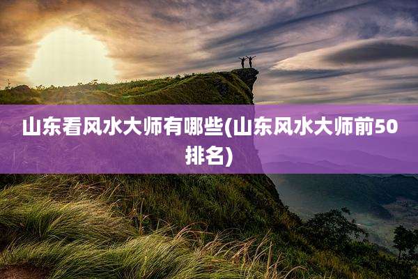 山东看风水大师有哪些(山东风水大师前50排名)