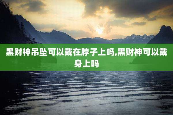 黑财神吊坠可以戴在脖子上吗,黑财神可以戴身上吗