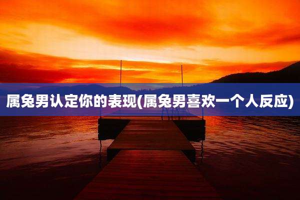 属兔男认定你的表现(属兔男喜欢一个人反应)