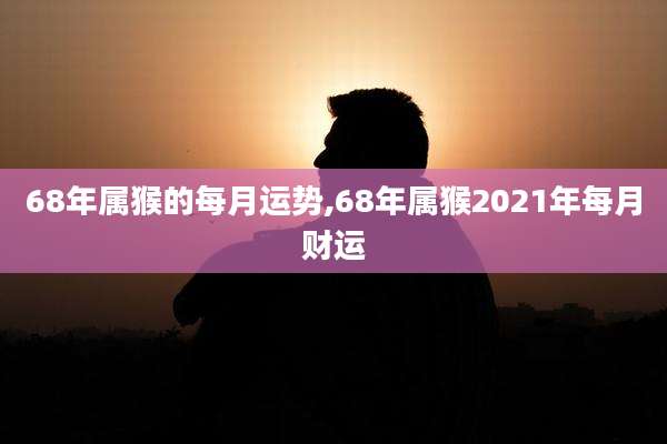 68年属猴的每月运势,68年属猴2021年每月财运