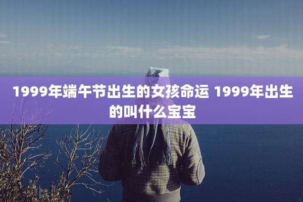 1999年端午节出生的女孩命运 1999年出生的叫什么宝宝