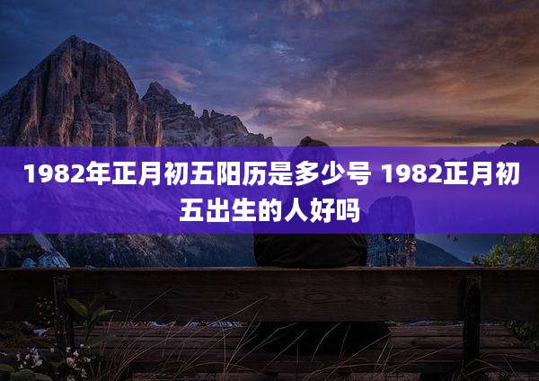 1982年正月初五阳历是多少号 1982正月初五出生的人好吗