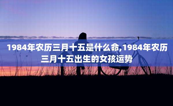 1984年农历三月十五是什么命,1984年农历三月十五出生的女孩运势