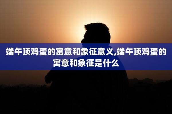 端午顶鸡蛋的寓意和象征意义,端午顶鸡蛋的寓意和象征是什么