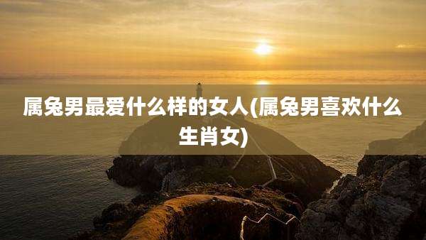 属兔男最爱什么样的女人(属兔男喜欢什么生肖女)