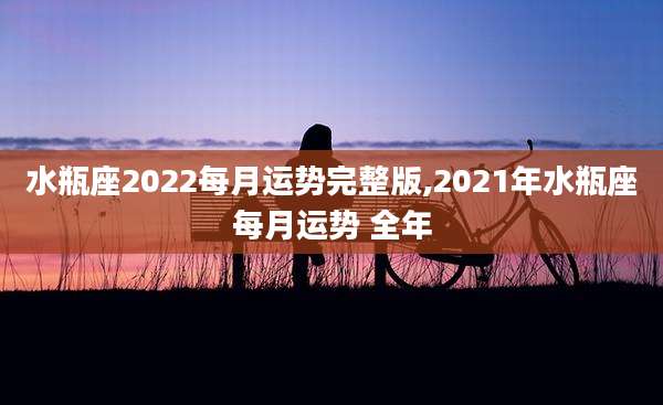 水瓶座2022每月运势完整版,2021年水瓶座每月运势 全年