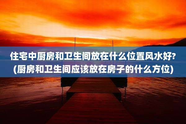 住宅中厨房和卫生间放在什么位置风水好?(厨房和卫生间应该放在房子的什么方位)