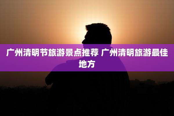 广州清明节旅游景点推荐 广州清明旅游最佳地方