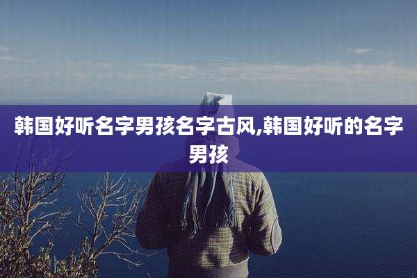 韩国好听名字男孩名字古风,韩国好听的名字男孩