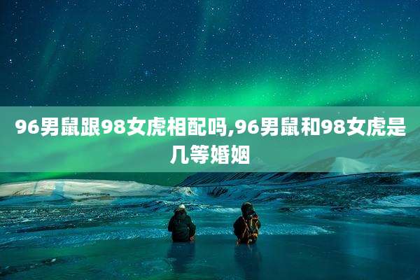 96男鼠跟98女虎相配吗,96男鼠和98女虎是几等婚姻