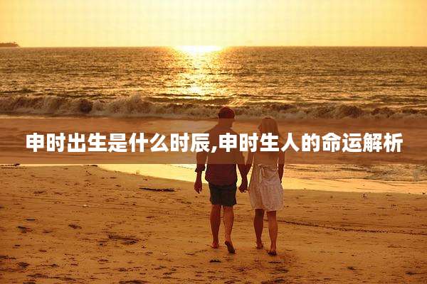 申时出生是什么时辰,申时生人的命运解析