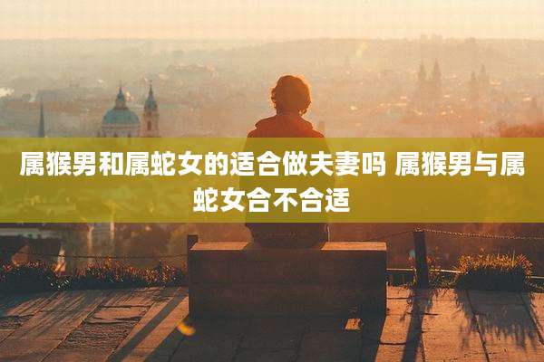 属猴男和属蛇女的适合做夫妻吗 属猴男与属蛇女合不合适