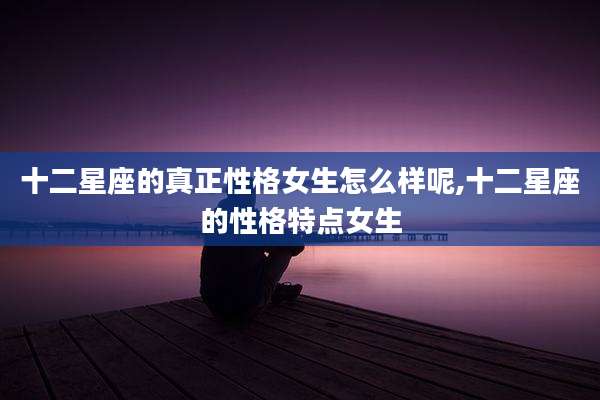 十二星座的真正性格女生怎么样呢,十二星座的性格特点女生