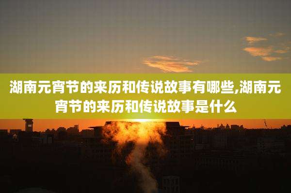 湖南元宵节的来历和传说故事有哪些,湖南元宵节的来历和传说故事是什么