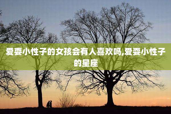 爱耍小性子的女孩会有人喜欢吗,爱耍小性子的星座