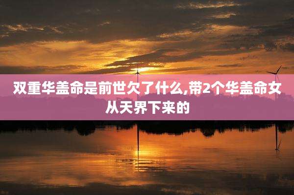 双重华盖命是前世欠了什么,带2个华盖命女从天界下来的