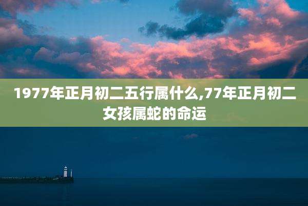1977年正月初二五行属什么,77年正月初二女孩属蛇的命运