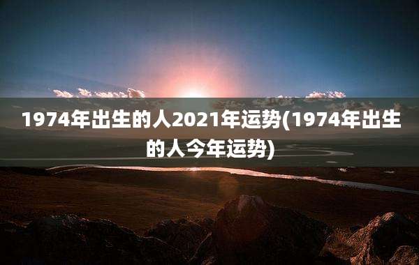 1974年出生的人2021年运势(1974年出生的人今年运势)