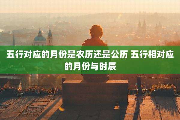 五行对应的月份是农历还是公历 五行相对应的月份与时辰