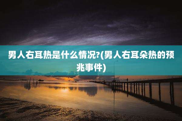 男人右耳热是什么情况?(男人右耳朵热的预兆事件)