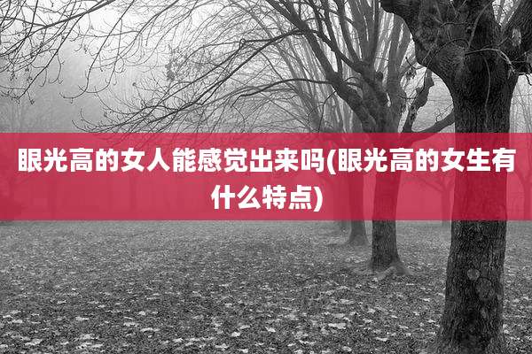 眼光高的女人能感觉出来吗(眼光高的女生有什么特点)
