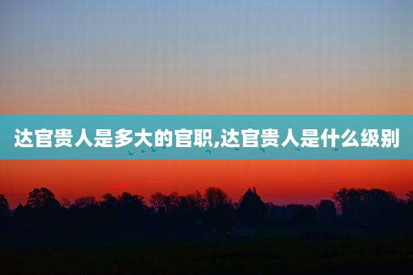达官贵人是多大的官职,达官贵人是什么级别