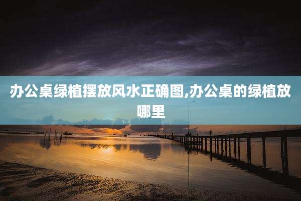 办公桌绿植摆放风水正确图,办公桌的绿植放哪里