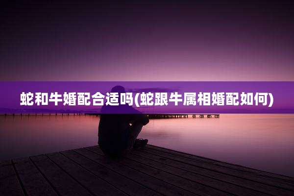 蛇和牛婚配合适吗(蛇跟牛属相婚配如何)