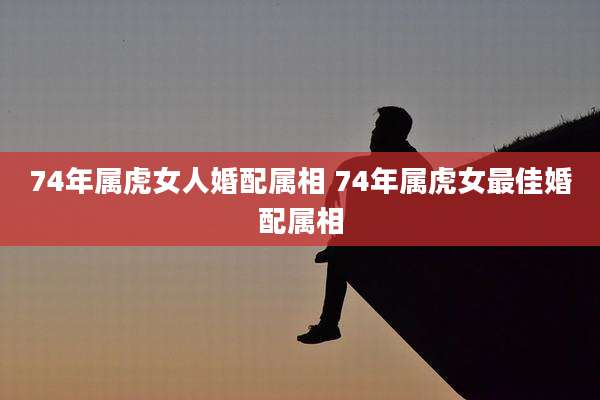 74年属虎女人婚配属相 74年属虎女最佳婚配属相