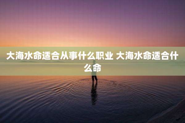 大海水命适合从事什么职业 大海水命适合什么命