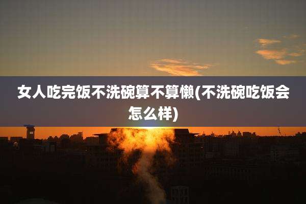 女人吃完饭不洗碗算不算懒(不洗碗吃饭会怎么样)