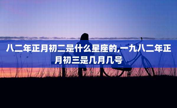 八二年正月初二是什么星座的,一九八二年正月初三是几月几号