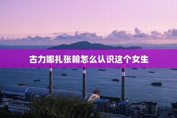 古力娜扎张翰怎么认识这个女生