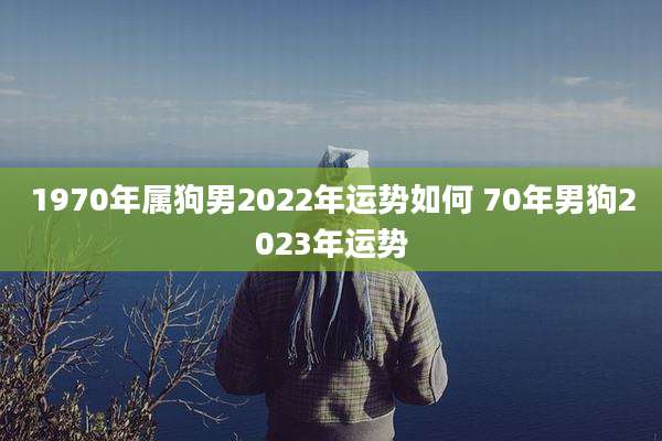 1970年属狗男2022年运势如何 70年男狗2023年运势