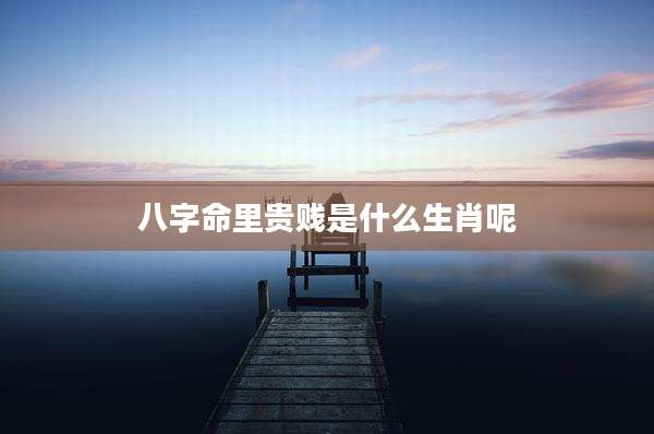 八字命里贵贱是什么生肖呢