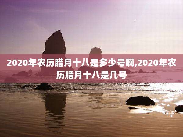 2020年农历腊月十八是多少号啊,2020年农历腊月十八是几号