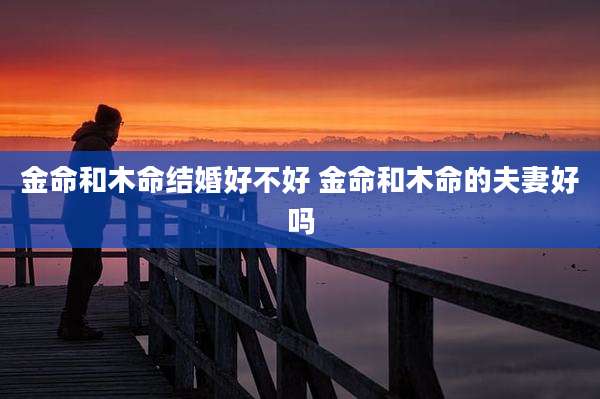 金命和木命结婚好不好 金命和木命的夫妻好吗