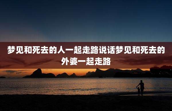 梦见和死去的人一起走路说话梦见和死去的外婆一起走路
