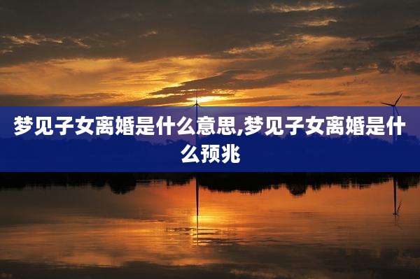 梦见子女离婚是什么意思,梦见子女离婚是什么预兆