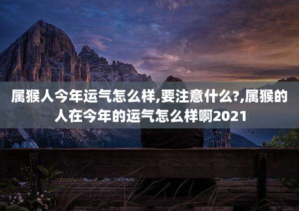 属猴人今年运气怎么样,要注意什么?,属猴的人在今年的运气怎么样啊2021