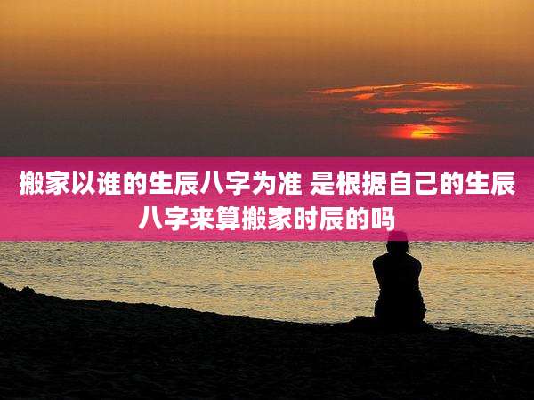搬家以谁的生辰八字为准 是根据自己的生辰八字来算搬家时辰的吗