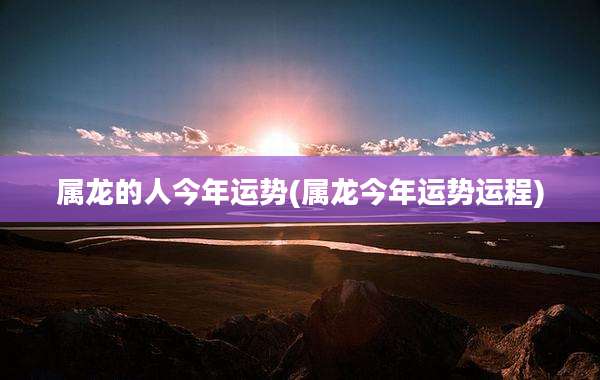 属龙的人今年运势(属龙今年运势运程)
